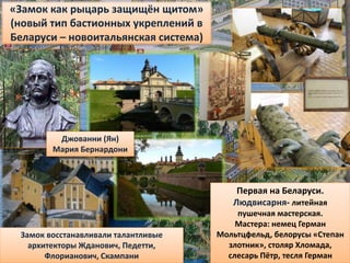 Замок восстанавливали талантливые
архитекторы Жданович, Педетти,
Флорианович, Скампани
Джованни (Ян)
Мария Бернардони
«Замок как рыцарь защищён щитом»
(новый тип бастионных укреплений в
Беларуси – новоитальянская система)
Первая на Беларуси.
Людвисарня- литейная
пушечная мастерская.
Мастера: немец Герман
Мольтцфельд, белорусы «Степан
злотник», столяр Хломада,
слесарь Пётр, тесля Герман
 