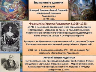 Антоний Генрих Радзивилл
Ему посвятили свои произведения Людвиг ван Бетховен, Феликс
Мендельсон-Бартольди, Фредерик Шопен , Мария Шимановская.
Как композитор приобрел известность музыкой к «Фаусту»
(либретто И. В. Гете).
Франциска Урсула Радзивилл (1705–1753) –
в 1740-е гг. основала придворный театр первый на Беларуси
«Комедихауз». Ставились её пьесы на польском языке или
переложенные комедии и трагедии французских драматургов.
Книга включала 16 пьес и 17 оперных либретто.
Гравюры с изображением сцен из спектаклей по рисункам Уршули
Радзивилл выполнил несвижский гравер Михаил Жуковский.
2012 год- в Дворцовом ансамбле XVI – XIX вв. прошел Арт-
фестиваль «Театр Уршули Радзивилл»
Знаменитые деятели
культуры
Ксаверий Доминик Геский Старший -
придворный художник
Радзивиллов
с 1727 года.
 