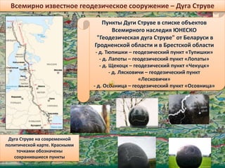 Пункты Дуги Струве в списке объектов
Всемирного наследия ЮНЕСКО
"Геодезическая дуга Струве" от Беларуси в
Гродненской области и в Брестской области
- д. Тюпишки – геодезический пункт «Тупишки»
- д. Лапоты – геодезический пункт «Лопаты»
- д. Щекоцк – геодезический пункт «Чекуцк»
- д. Лясковичи – геодезический пункт
«Лесковичи»
- д. Осовница – геодезический пункт «Осовница»
Дуга Струве на современной
политической карте. Красными
точками обозначены
сохранившиеся пункты
Всемирно известное геодезическое сооружение – Дуга Струве
 