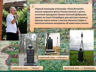 Первый командир атомохода «Петр Великий»
военно-морского флота России капитан 1 ранга,
почетный гражданин Ошмян Евгений Добрышев
привез из Санкт-Петербурга для местного музея д.
Щекоцк горсть земли с могилы Василия Струве и
многочисленные материалы об известном ученом.
памятный знак — "Чакуцк".
памятный знак —«Лопаты»
памятный знак —« Осовница»
 