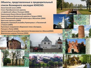 Объекты, представленные в предварительный
список Всемирного наследия ЮНЕСКО:
Августовский канал (2004)
Спасо-Преображенская церковь
и Софийский собор в Полоцке (2004)
Каменецкая башня (Белая Вежа) (2004)
Борисоглебская (Коложская) церковь в Гродно (2004)
Свято-Никольский женский монастырь в Могилеве (2004)
Брестская крепость (2004)
Дворцово-парковый ансамбль Румянцевых и Паскевичей
в Гомеле (2004)
Культовые сооружения оборонного типа в Беларуси,
Польше и Литве (2004)
Архитектурный ансамбль проспекта Независимости в Минске(2004)
Деревянные церкви Полесья (2004)
 