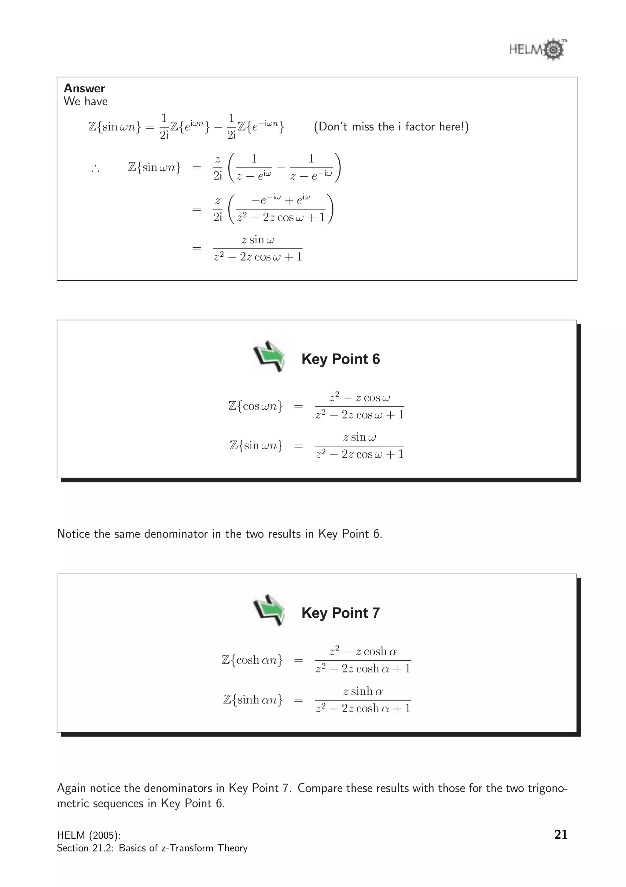 Answer
We have
Z{sin ωn} =
1
2i
Z{eiωn
} −
1
2i
Z{e−iωn
} (Don’t miss the i factor here!)
∴ Z{sin ωn} =
z
2i
1
z − eiω
−
1
z − e−iω
=
z
2i
−e−iω
+ eiω
z2 − 2z cos ω + 1
=
z sin ω
z2 − 2z cos ω + 1
Key Point 6
Z{cos ωn} =
z2
− z cos ω
z2 − 2z cos ω + 1
Z{sin ωn} =
z sin ω
z2 − 2z cos ω + 1
Notice the same denominator in the two results in Key Point 6.
Key Point 7
Z{cosh αn} =
z2
− z cosh α
z2 − 2z cosh α + 1
Z{sinh αn} =
z sinh α
z2 − 2z cosh α + 1
Again notice the denominators in Key Point 7. Compare these results with those for the two trigono-
metric sequences in Key Point 6.
HELM (2005):
Section 21.2: Basics of z-Transform Theory
21
 
