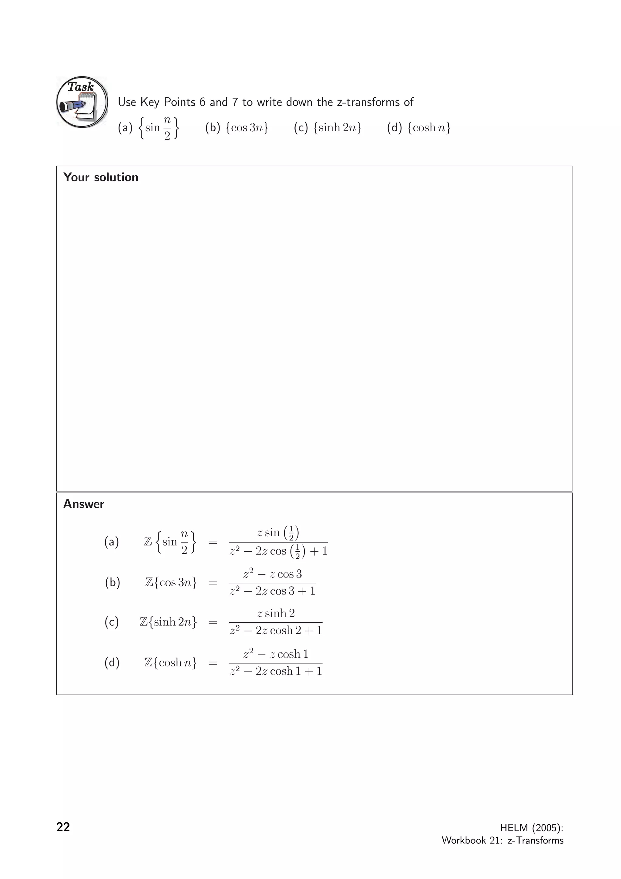 TaskTask
Use Key Points 6 and 7 to write down the z-transforms of
(a) sin
n
2
(b) {cos 3n} (c) {sinh 2n} (d) {cosh n}
Your solution
Answer
(a) Z sin
n
2
=
z sin 1
2
z2 − 2z cos 1
2
+ 1
(b) Z{cos 3n} =
z2
− z cos 3
z2 − 2z cos 3 + 1
(c) Z{sinh 2n} =
z sinh 2
z2 − 2z cosh 2 + 1
(d) Z{cosh n} =
z2
− z cosh 1
z2 − 2z cosh 1 + 1
22 HELM (2005):
Workbook 21: z-Transforms
 