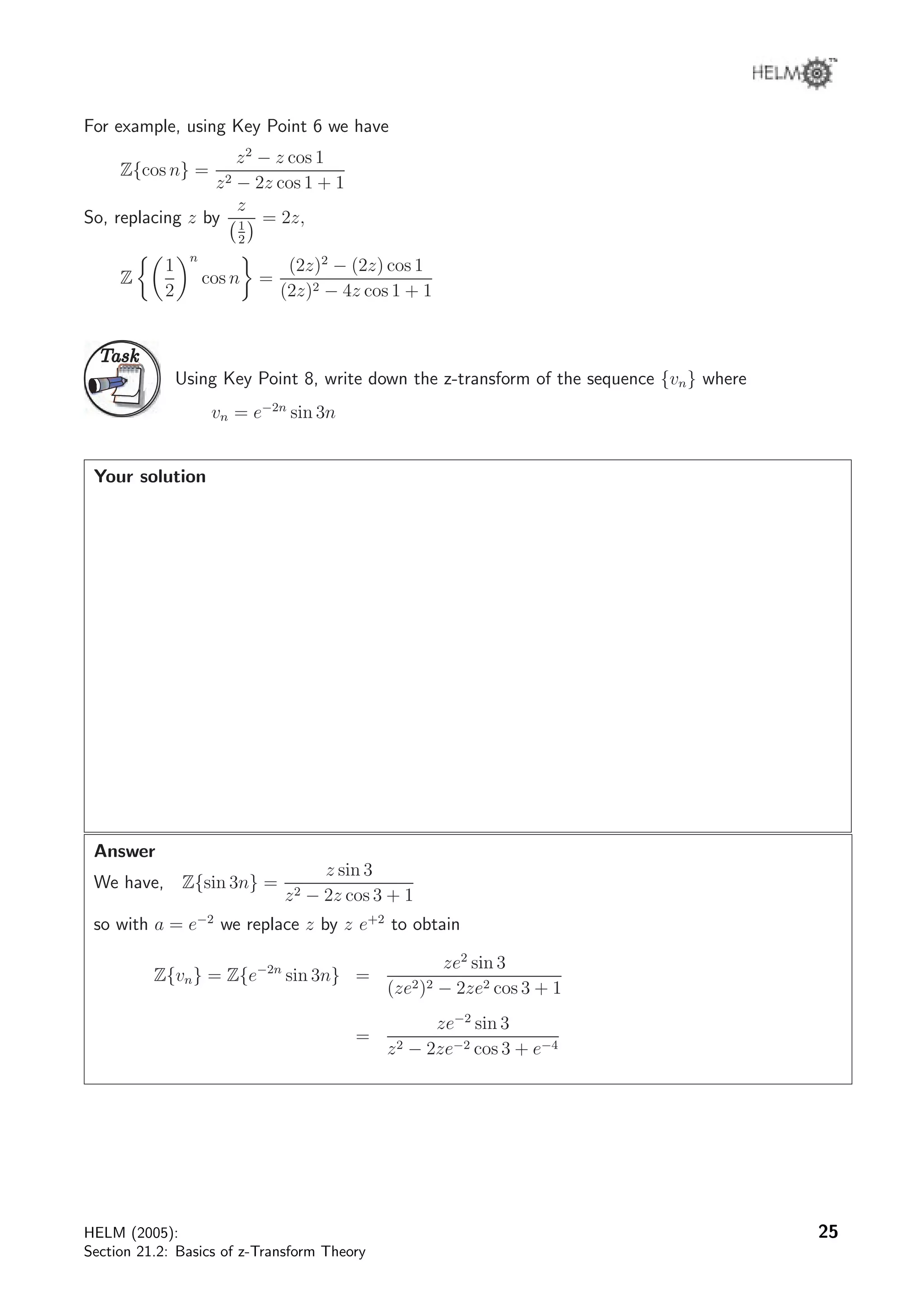 For example, using Key Point 6 we have
Z{cos n} =
z2
− z cos 1
z2 − 2z cos 1 + 1
So, replacing z by
z
1
2
= 2z,
Z
1
2
n
cos n =
(2z)2
− (2z) cos 1
(2z)2 − 4z cos 1 + 1
TaskTask
Using Key Point 8, write down the z-transform of the sequence {vn} where
vn = e−2n
sin 3n
Your solution
Answer
We have, Z{sin 3n} =
z sin 3
z2 − 2z cos 3 + 1
so with a = e−2
we replace z by z e+2
to obtain
Z{vn} = Z{e−2n
sin 3n} =
ze2
sin 3
(ze2)2 − 2ze2 cos 3 + 1
=
ze−2
sin 3
z2 − 2ze−2 cos 3 + e−4
HELM (2005):
Section 21.2: Basics of z-Transform Theory
25
 