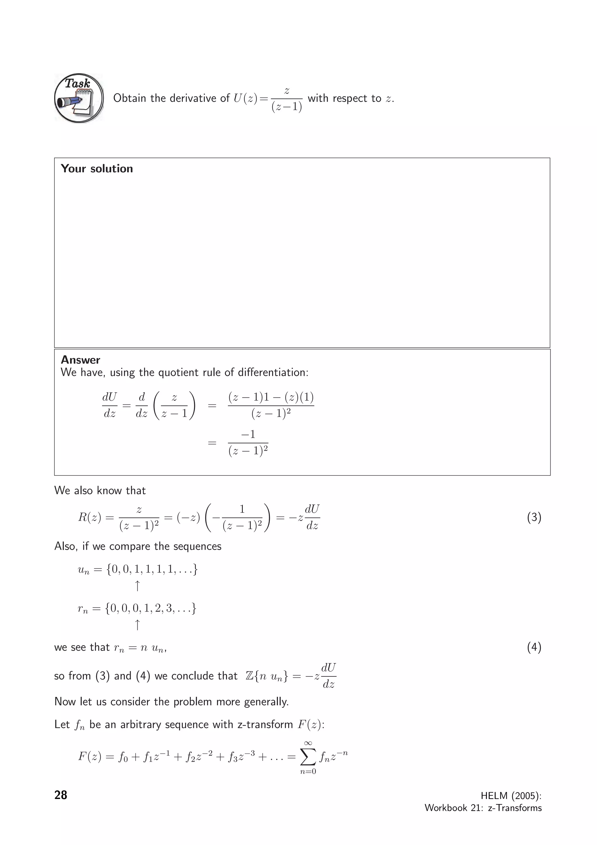 TaskTask
Obtain the derivative of U(z)=
z
(z−1)
with respect to z.
Your solution
Answer
We have, using the quotient rule of diﬀerentiation:
dU
dz
=
d
dz
z
z − 1
=
(z − 1)1 − (z)(1)
(z − 1)2
=
−1
(z − 1)2
We also know that
R(z) =
z
(z − 1)2
= (−z) −
1
(z − 1)2
= −z
dU
dz
(3)
Also, if we compare the sequences
un = {0, 0, 1, 1, 1, 1, . . .}
↑
rn = {0, 0, 0, 1, 2, 3, . . .}
↑
we see that rn = n un, (4)
so from (3) and (4) we conclude that Z{n un} = −z
dU
dz
Now let us consider the problem more generally.
Let fn be an arbitrary sequence with z-transform F(z):
F(z) = f0 + f1z−1
+ f2z−2
+ f3z−3
+ . . . =
∞
n=0
fnz−n
28 HELM (2005):
Workbook 21: z-Transforms
 
