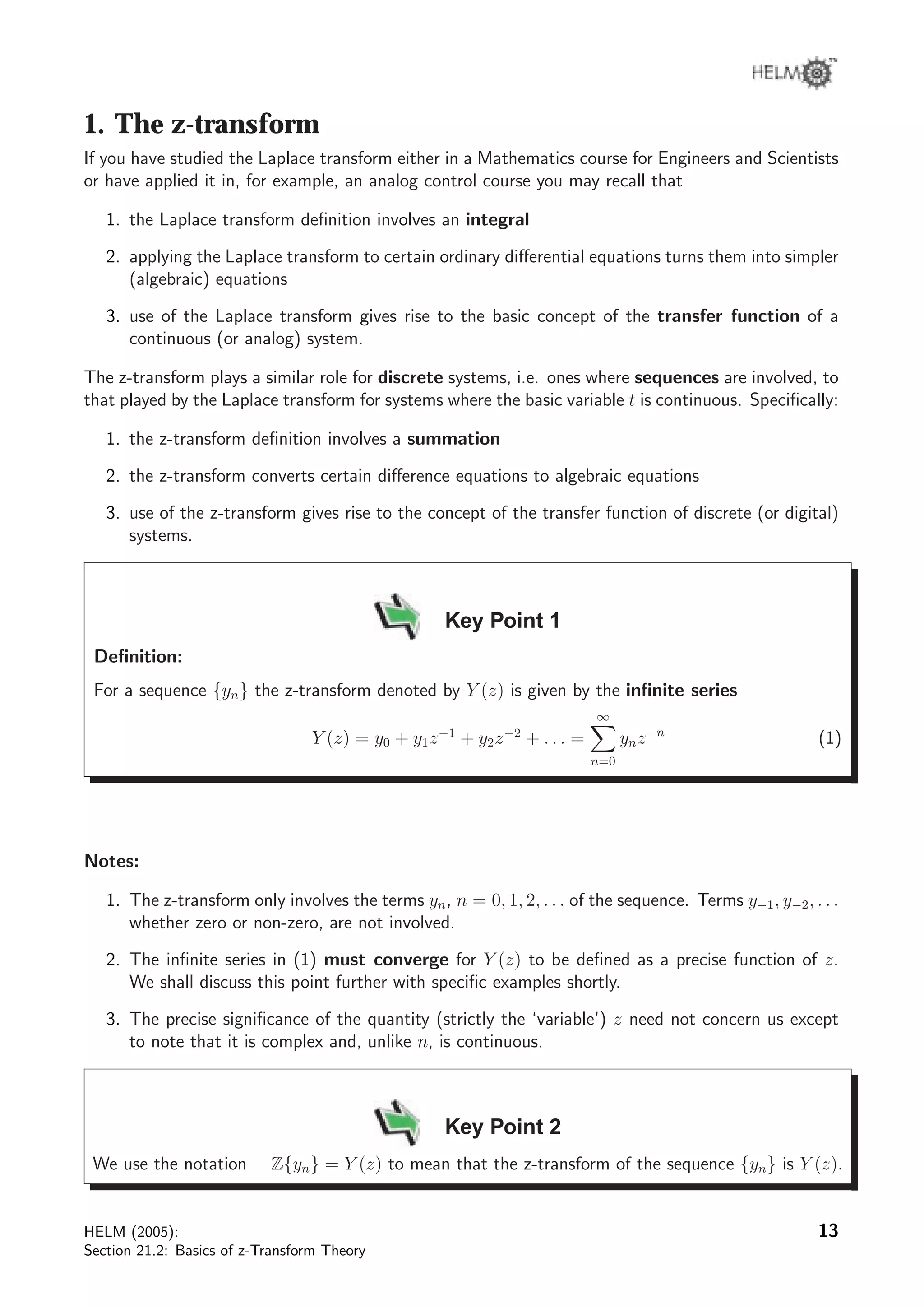 1. The z-transform
If you have studied the Laplace transform either in a Mathematics course for Engineers and Scientists
or have applied it in, for example, an analog control course you may recall that
1. the Laplace transform deﬁnition involves an integral
2. applying the Laplace transform to certain ordinary diﬀerential equations turns them into simpler
(algebraic) equations
3. use of the Laplace transform gives rise to the basic concept of the transfer function of a
continuous (or analog) system.
The z-transform plays a similar role for discrete systems, i.e. ones where sequences are involved, to
that played by the Laplace transform for systems where the basic variable t is continuous. Speciﬁcally:
1. the z-transform deﬁnition involves a summation
2. the z-transform converts certain diﬀerence equations to algebraic equations
3. use of the z-transform gives rise to the concept of the transfer function of discrete (or digital)
systems.
Key Point 1
Deﬁnition:
For a sequence {yn} the z-transform denoted by Y (z) is given by the inﬁnite series
Y (z) = y0 + y1z−1
+ y2z−2
+ . . . =
∞
n=0
ynz−n
(1)
Notes:
1. The z-transform only involves the terms yn, n = 0, 1, 2, . . . of the sequence. Terms y−1, y−2, . . .
whether zero or non-zero, are not involved.
2. The inﬁnite series in (1) must converge for Y (z) to be deﬁned as a precise function of z.
We shall discuss this point further with speciﬁc examples shortly.
3. The precise signiﬁcance of the quantity (strictly the ‘variable’) z need not concern us except
to note that it is complex and, unlike n, is continuous.
Key Point 2
We use the notation Z{yn} = Y (z) to mean that the z-transform of the sequence {yn} is Y (z).
HELM (2005):
Section 21.2: Basics of z-Transform Theory
13
 