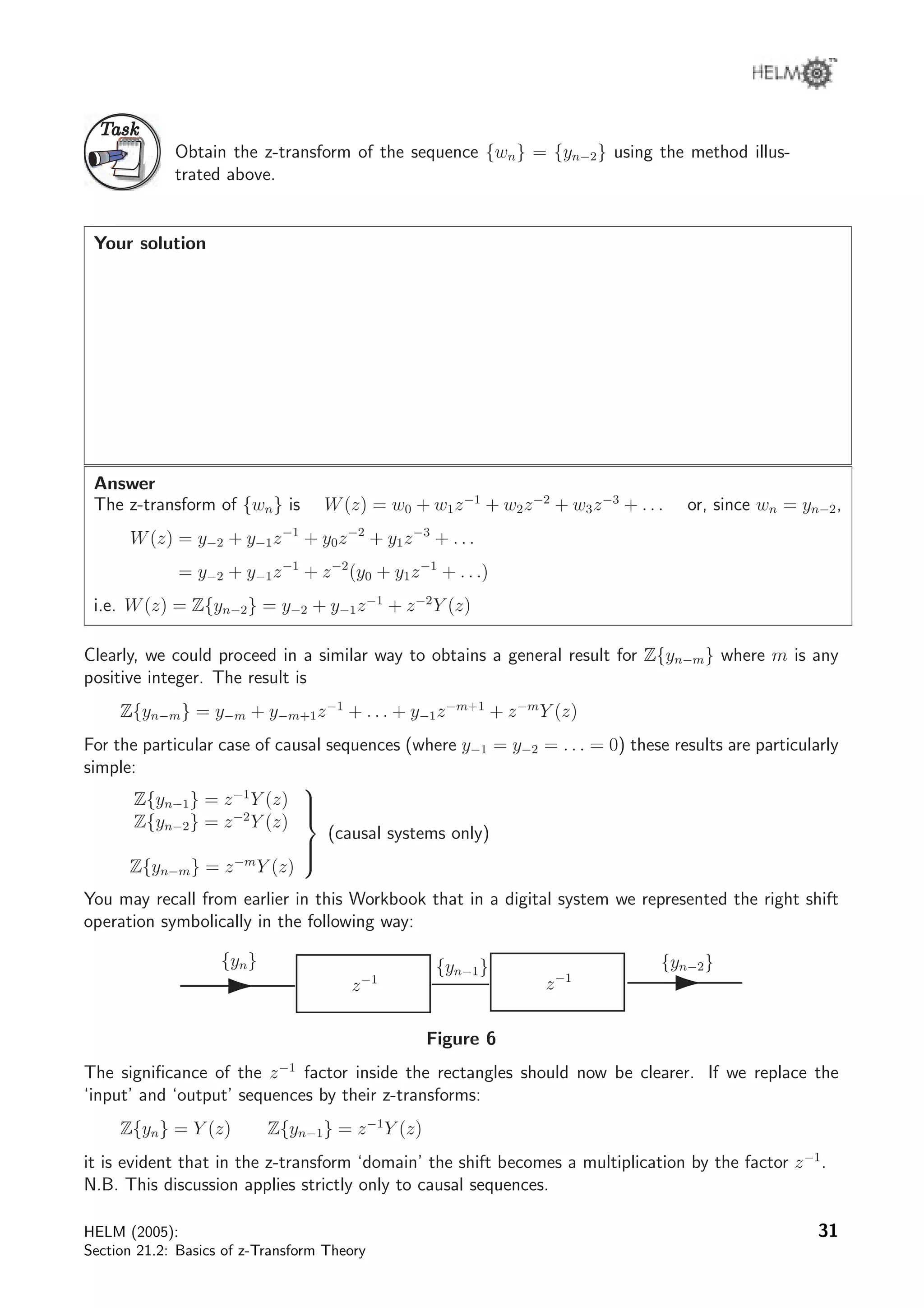 TaskTask
Obtain the z-transform of the sequence {wn} = {yn−2} using the method illus-
trated above.
Your solution
Answer
The z-transform of {wn} is W(z) = w0 + w1z−1
+ w2z−2
+ w3z−3
+ . . . or, since wn = yn−2,
W(z) = y−2 + y−1z−1
+ y0z−2
+ y1z−3
+ . . .
= y−2 + y−1z−1
+ z−2
(y0 + y1z−1
+ . . .)
i.e. W(z) = Z{yn−2} = y−2 + y−1z−1
+ z−2
Y (z)
Clearly, we could proceed in a similar way to obtains a general result for Z{yn−m} where m is any
positive integer. The result is
Z{yn−m} = y−m + y−m+1z−1
+ . . . + y−1z−m+1
+ z−m
Y (z)
For the particular case of causal sequences (where y−1 = y−2 = . . . = 0) these results are particularly
simple:
Z{yn−1} = z−1
Y (z)
Z{yn−2} = z−2
Y (z)
Z{yn−m} = z−m
Y (z)



(causal systems only)
You may recall from earlier in this Workbook that in a digital system we represented the right shift
operation symbolically in the following way:
{yn}
z−1
{yn−2}
z−1
{yn−1}
Figure 6
The signiﬁcance of the z−1
factor inside the rectangles should now be clearer. If we replace the
‘input’ and ‘output’ sequences by their z-transforms:
Z{yn} = Y (z) Z{yn−1} = z−1
Y (z)
it is evident that in the z-transform ‘domain’ the shift becomes a multiplication by the factor z−1
.
N.B. This discussion applies strictly only to causal sequences.
HELM (2005):
Section 21.2: Basics of z-Transform Theory
31
 