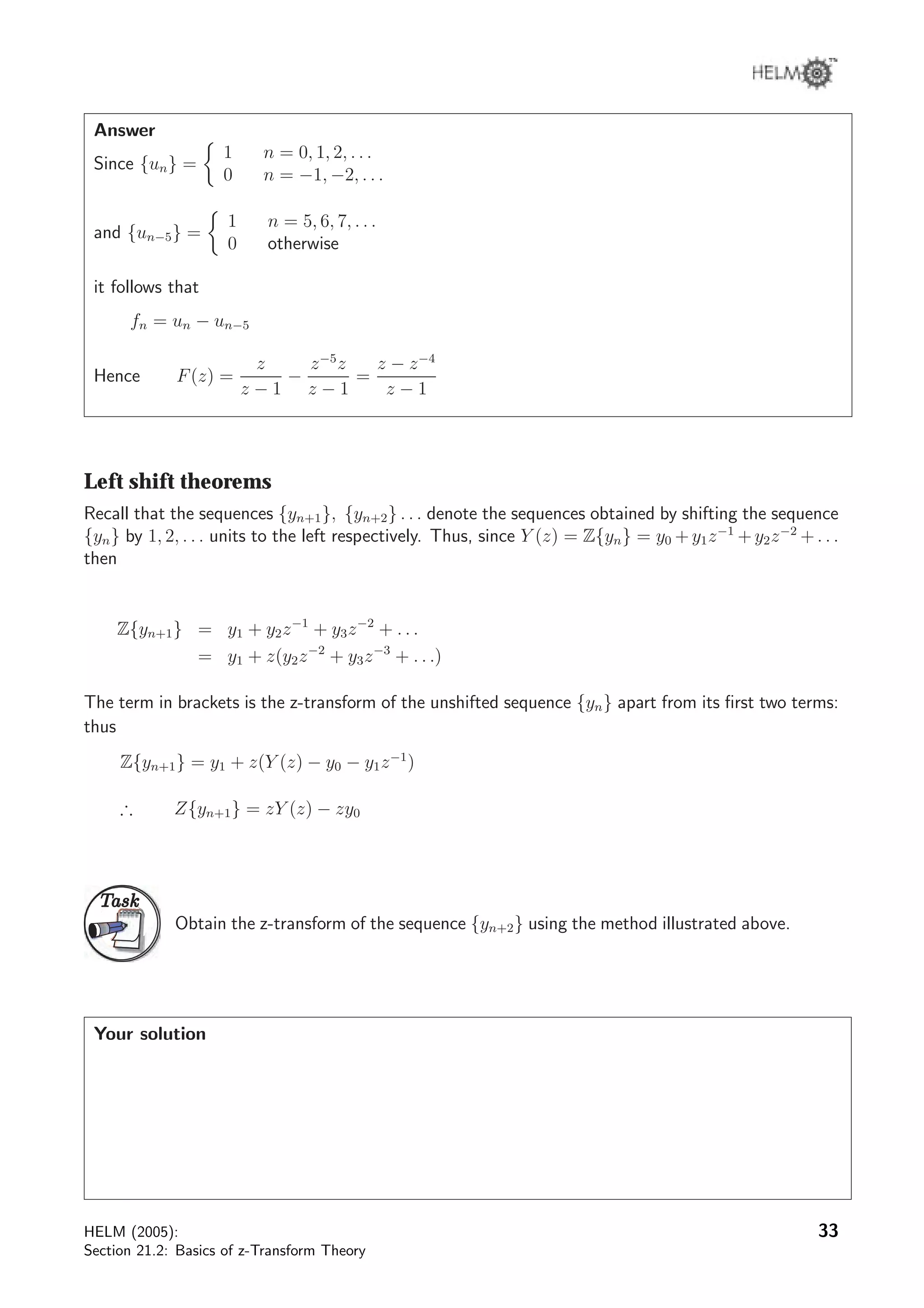 Answer
Since {un} =
1 n = 0, 1, 2, . . .
0 n = −1, −2, . . .
and {un−5} =
1 n = 5, 6, 7, . . .
0 otherwise
it follows that
fn = un − un−5
Hence F(z) =
z
z − 1
−
z−5
z
z − 1
=
z − z−4
z − 1
Left shift theorems
Recall that the sequences {yn+1}, {yn+2} . . . denote the sequences obtained by shifting the sequence
{yn} by 1, 2, . . . units to the left respectively. Thus, since Y (z) = Z{yn} = y0 +y1z−1
+y2z−2
+. . .
then
Z{yn+1} = y1 + y2z−1
+ y3z−2
+ . . .
= y1 + z(y2z−2
+ y3z−3
+ . . .)
The term in brackets is the z-transform of the unshifted sequence {yn} apart from its ﬁrst two terms:
thus
Z{yn+1} = y1 + z(Y (z) − y0 − y1z−1
)
∴ Z{yn+1} = zY (z) − zy0
TaskTask
Obtain the z-transform of the sequence {yn+2} using the method illustrated above.
Your solution
HELM (2005):
Section 21.2: Basics of z-Transform Theory
33
 