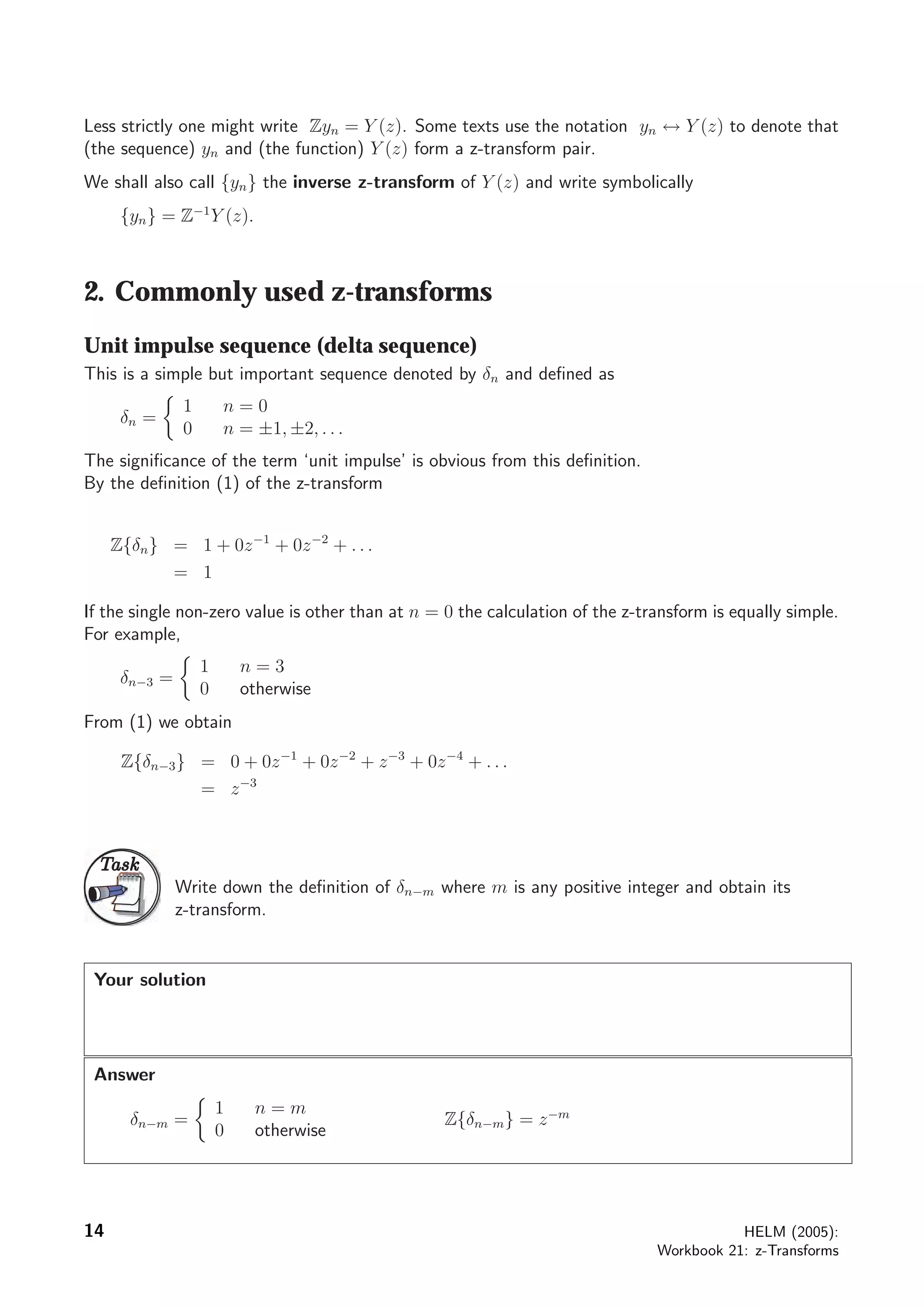 Less strictly one might write Zyn = Y (z). Some texts use the notation yn ↔ Y (z) to denote that
(the sequence) yn and (the function) Y (z) form a z-transform pair.
We shall also call {yn} the inverse z-transform of Y (z) and write symbolically
{yn} = Z−1
Y (z).
2. Commonly used z-transforms
Unit impulse sequence (delta sequence)
This is a simple but important sequence denoted by δn and deﬁned as
δn =
1 n = 0
0 n = ±1, ±2, . . .
The signiﬁcance of the term ‘unit impulse’ is obvious from this deﬁnition.
By the deﬁnition (1) of the z-transform
Z{δn} = 1 + 0z−1
+ 0z−2
+ . . .
= 1
If the single non-zero value is other than at n = 0 the calculation of the z-transform is equally simple.
For example,
δn−3 =
1 n = 3
0 otherwise
From (1) we obtain
Z{δn−3} = 0 + 0z−1
+ 0z−2
+ z−3
+ 0z−4
+ . . .
= z−3
TaskTask
Write down the deﬁnition of δn−m where m is any positive integer and obtain its
z-transform.
Your solution
Answer
δn−m =
1 n = m
0 otherwise
Z{δn−m} = z−m
14 HELM (2005):
Workbook 21: z-Transforms
 