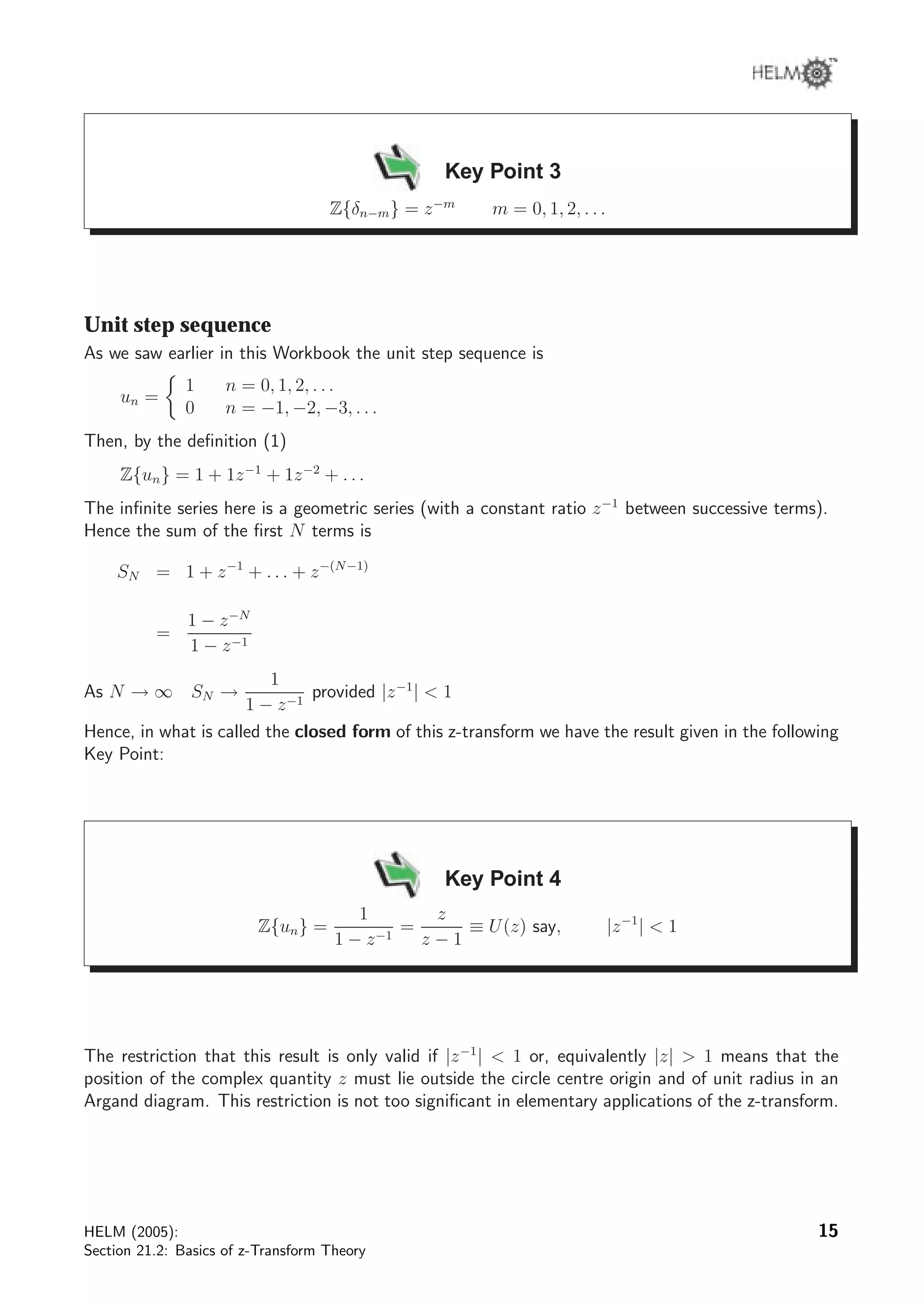 Key Point 3
Z{δn−m} = z−m
m = 0, 1, 2, . . .
Unit step sequence
As we saw earlier in this Workbook the unit step sequence is
un =
1 n = 0, 1, 2, . . .
0 n = −1, −2, −3, . . .
Then, by the deﬁnition (1)
Z{un} = 1 + 1z−1
+ 1z−2
+ . . .
The inﬁnite series here is a geometric series (with a constant ratio z−1
between successive terms).
Hence the sum of the ﬁrst N terms is
SN = 1 + z−1
+ . . . + z−(N−1)
=
1 − z−N
1 − z−1
As N → ∞ SN →
1
1 − z−1
provided |z−1
|  1
Hence, in what is called the closed form of this z-transform we have the result given in the following
Key Point:
Key Point 4
Z{un} =
1
1 − z−1
=
z
z − 1
≡ U(z) say, |z−1
|  1
The restriction that this result is only valid if |z−1
|  1 or, equivalently |z|  1 means that the
position of the complex quantity z must lie outside the circle centre origin and of unit radius in an
Argand diagram. This restriction is not too signiﬁcant in elementary applications of the z-transform.
HELM (2005):
Section 21.2: Basics of z-Transform Theory
15
 