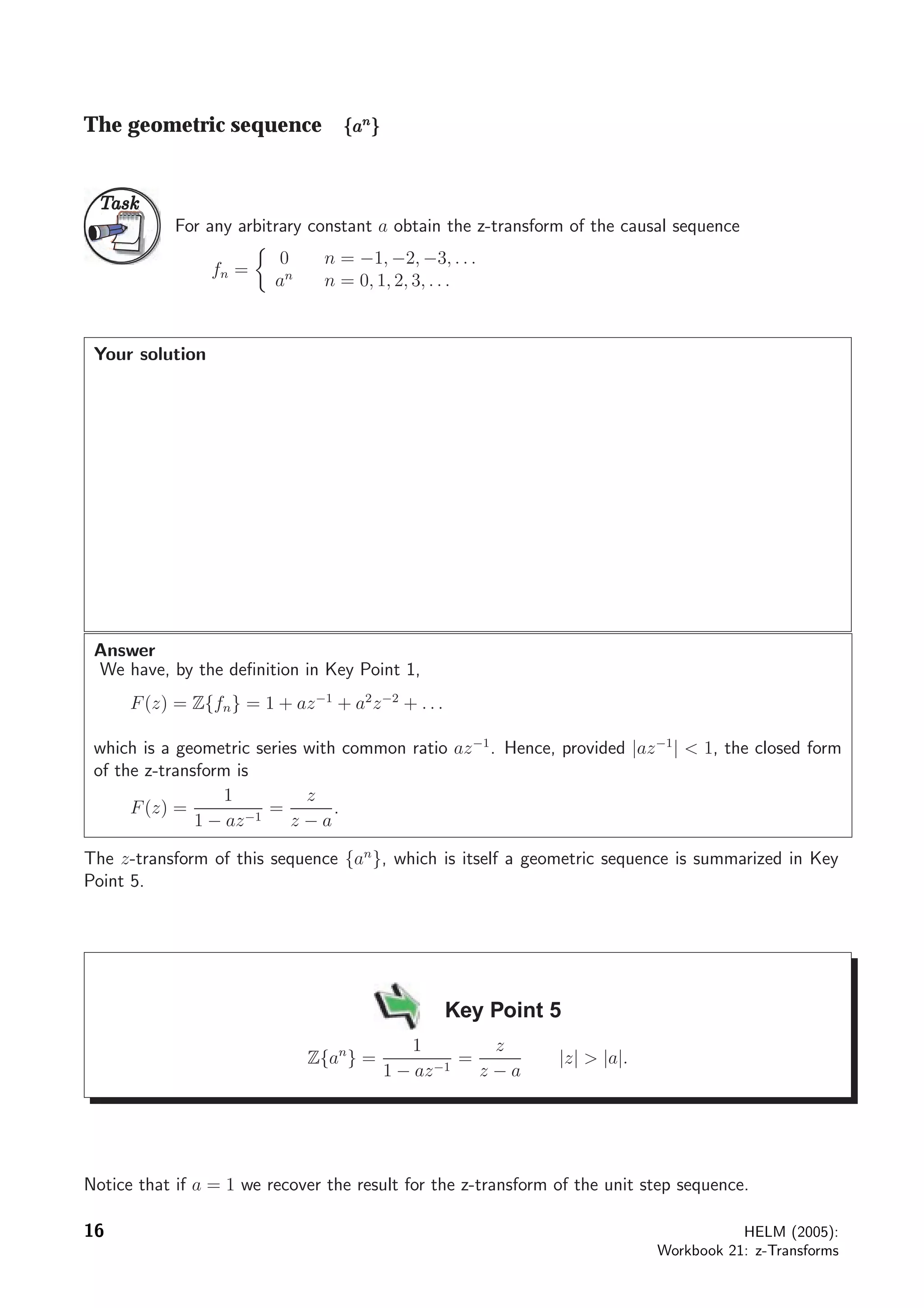 The geometric sequence {{{aaannn
}}}
TaskTask
For any arbitrary constant a obtain the z-transform of the causal sequence
fn =
0 n = −1, −2, −3, . . .
an
n = 0, 1, 2, 3, . . .
Your solution
Answer
We have, by the deﬁnition in Key Point 1,
F(z) = Z{fn} = 1 + az−1
+ a2
z−2
+ . . .
which is a geometric series with common ratio az−1
. Hence, provided |az−1
|  1, the closed form
of the z-transform is
F(z) =
1
1 − az−1
=
z
z − a
.
The z-transform of this sequence {an
}, which is itself a geometric sequence is summarized in Key
Point 5.
Key Point 5
Z{an
} =
1
1 − az−1
=
z
z − a
|z|  |a|.
Notice that if a = 1 we recover the result for the z-transform of the unit step sequence.
16 HELM (2005):
Workbook 21: z-Transforms
 