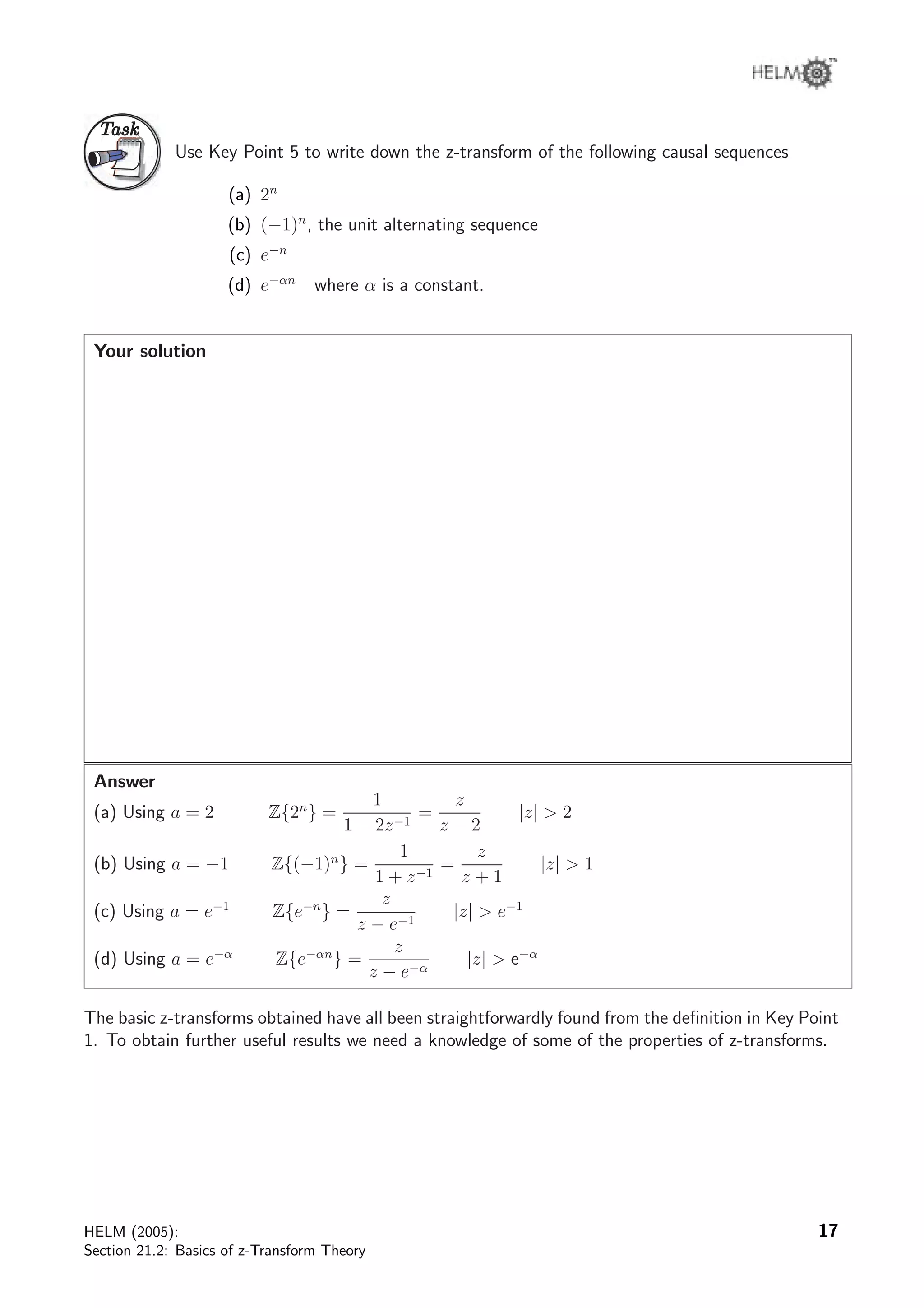TaskTask
Use Key Point 5 to write down the z-transform of the following causal sequences
(a) 2n
(b) (−1)n
, the unit alternating sequence
(c) e−n
(d) e−αn
where α is a constant.
Your solution
Answer
(a) Using a = 2 Z{2n
} =
1
1 − 2z−1
=
z
z − 2
|z|  2
(b) Using a = −1 Z{(−1)n
} =
1
1 + z−1
=
z
z + 1
|z|  1
(c) Using a = e−1
Z{e−n
} =
z
z − e−1
|z|  e−1
(d) Using a = e−α
Z{e−αn
} =
z
z − e−α
|z|  e−α
The basic z-transforms obtained have all been straightforwardly found from the deﬁnition in Key Point
1. To obtain further useful results we need a knowledge of some of the properties of z-transforms.
HELM (2005):
Section 21.2: Basics of z-Transform Theory
17
 