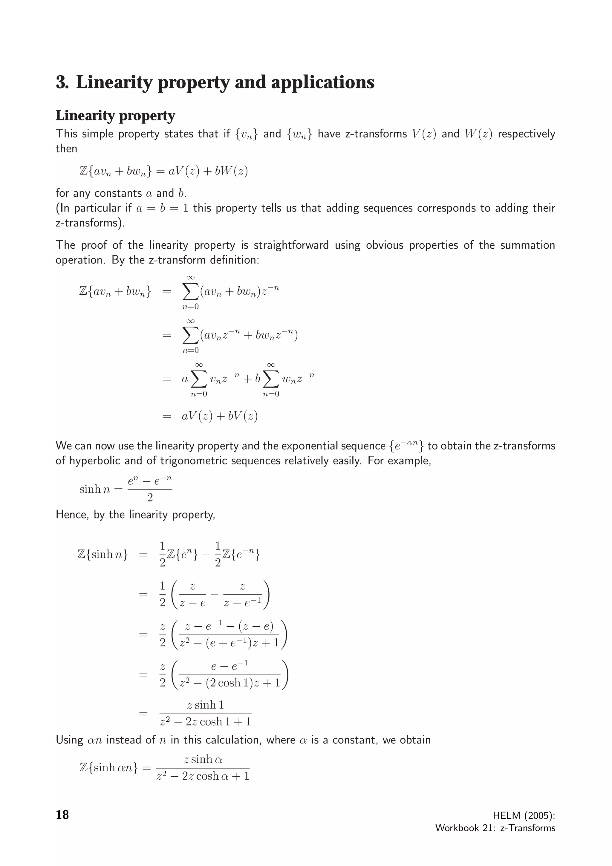 3. Linearity property and applications
Linearity property
This simple property states that if {vn} and {wn} have z-transforms V (z) and W(z) respectively
then
Z{avn + bwn} = aV (z) + bW(z)
for any constants a and b.
(In particular if a = b = 1 this property tells us that adding sequences corresponds to adding their
z-transforms).
The proof of the linearity property is straightforward using obvious properties of the summation
operation. By the z-transform deﬁnition:
Z{avn + bwn} =
∞
n=0
(avn + bwn)z−n
=
∞
n=0
(avnz−n
+ bwnz−n
)
= a
∞
n=0
vnz−n
+ b
∞
n=0
wnz−n
= aV (z) + bV (z)
We can now use the linearity property and the exponential sequence {e−αn
} to obtain the z-transforms
of hyperbolic and of trigonometric sequences relatively easily. For example,
sinh n =
en
− e−n
2
Hence, by the linearity property,
Z{sinh n} =
1
2
Z{en
} −
1
2
Z{e−n
}
=
1
2
z
z − e
−
z
z − e−1
=
z
2
z − e−1
− (z − e)
z2 − (e + e−1)z + 1
=
z
2
e − e−1
z2 − (2 cosh 1)z + 1
=
z sinh 1
z2 − 2z cosh 1 + 1
Using αn instead of n in this calculation, where α is a constant, we obtain
Z{sinh αn} =
z sinh α
z2 − 2z cosh α + 1
18 HELM (2005):
Workbook 21: z-Transforms
 