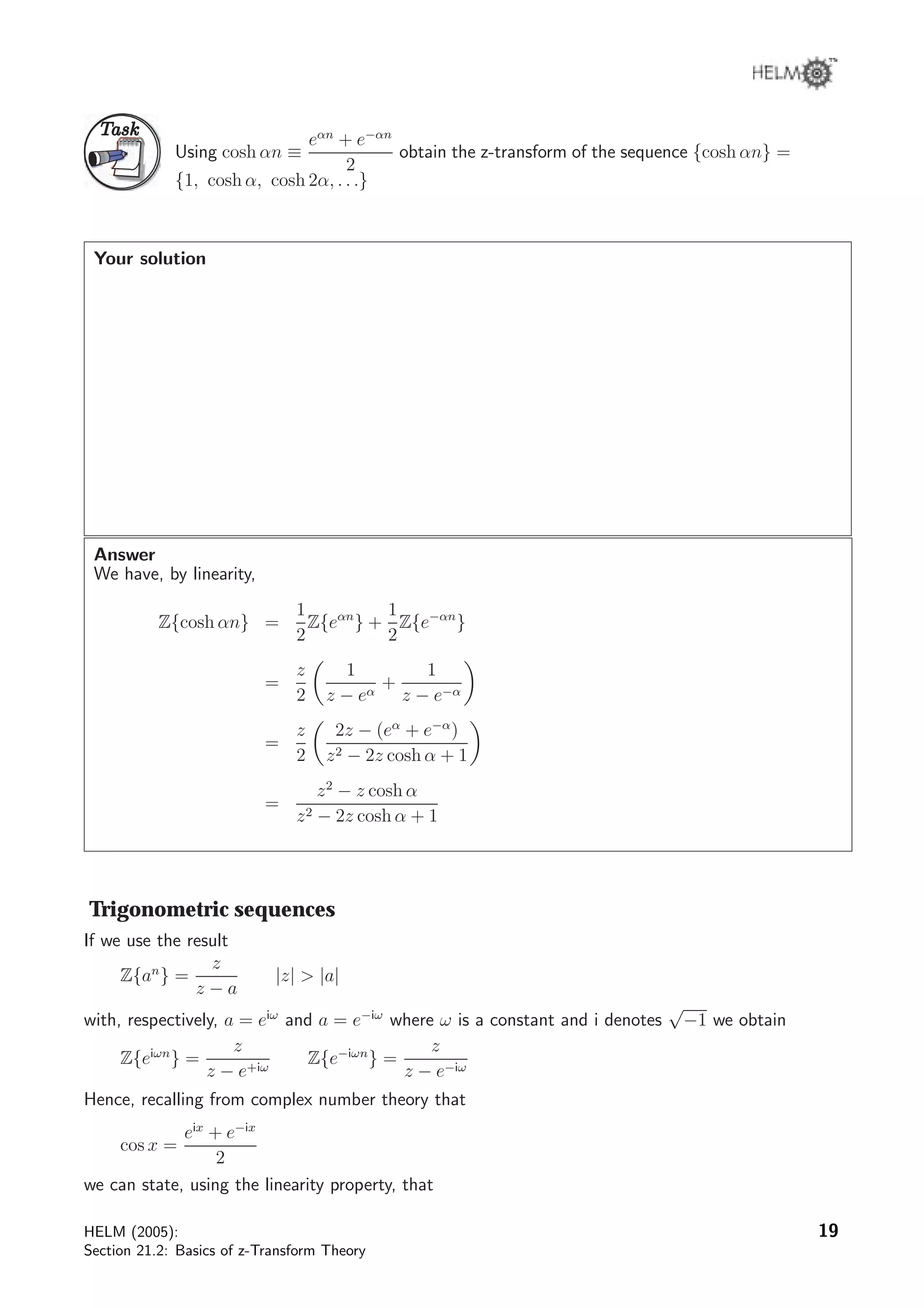 TaskTask
Using cosh αn ≡
eαn
+ e−αn
2
obtain the z-transform of the sequence {cosh αn} =
{1, cosh α, cosh 2α, . . .}
Your solution
Answer
We have, by linearity,
Z{cosh αn} =
1
2
Z{eαn
} +
1
2
Z{e−αn
}
=
z
2
1
z − eα
+
1
z − e−α
=
z
2
2z − (eα
+ e−α
)
z2 − 2z cosh α + 1
=
z2
− z cosh α
z2 − 2z cosh α + 1
Trigonometric sequences
If we use the result
Z{an
} =
z
z − a
|z|  |a|
with, respectively, a = eiω
and a = e−iω
where ω is a constant and i denotes
√
−1 we obtain
Z{eiωn
} =
z
z − e+iω
Z{e−iωn
} =
z
z − e−iω
Hence, recalling from complex number theory that
cos x =
eix
+ e−ix
2
we can state, using the linearity property, that
HELM (2005):
Section 21.2: Basics of z-Transform Theory
19
 