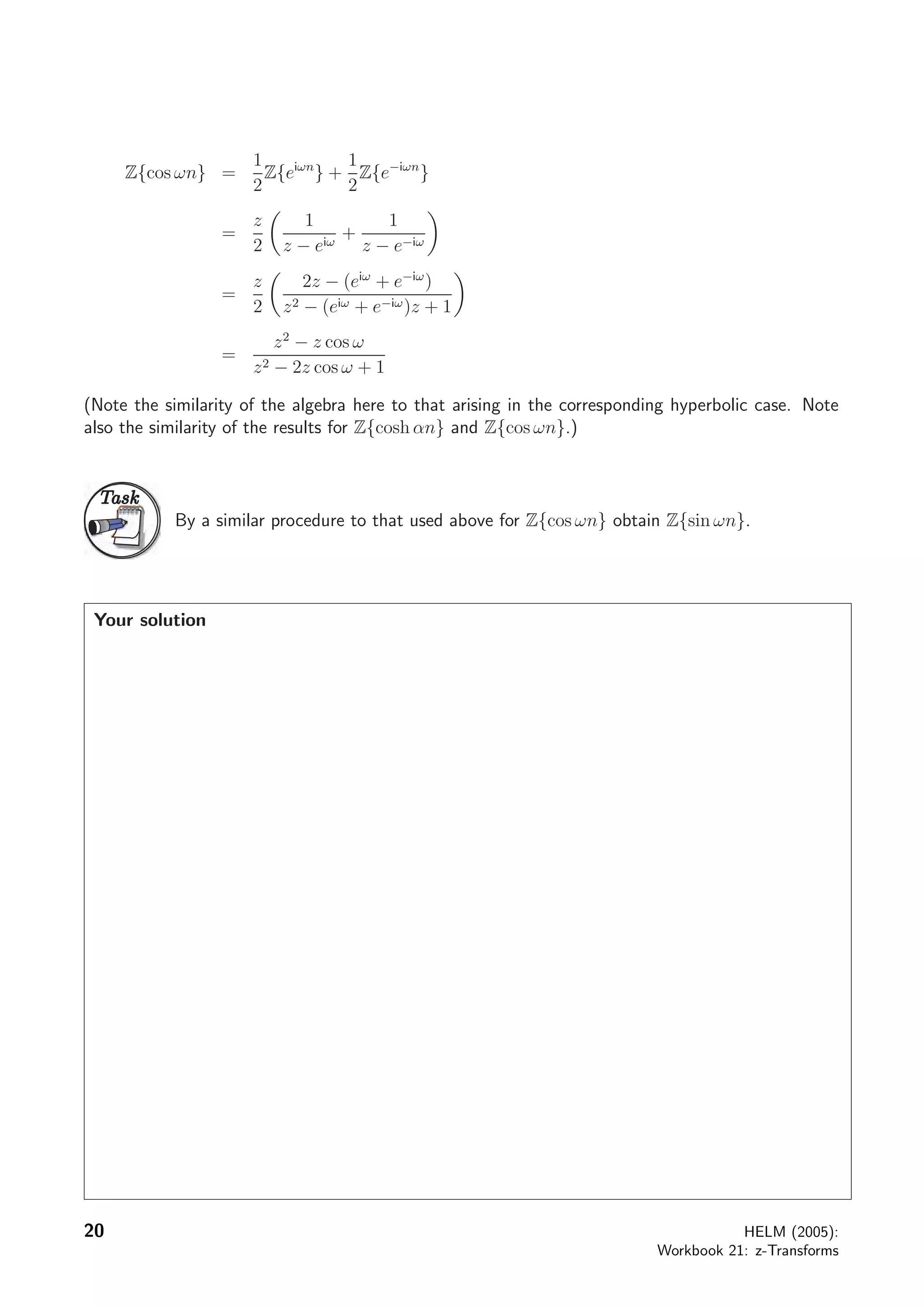 Z{cos ωn} =
1
2
Z{eiωn
} +
1
2
Z{e−iωn
}
=
z
2
1
z − eiω
+
1
z − e−iω
=
z
2
2z − (eiω
+ e−iω
)
z2 − (eiω + e−iω)z + 1
=
z2
− z cos ω
z2 − 2z cos ω + 1
(Note the similarity of the algebra here to that arising in the corresponding hyperbolic case. Note
also the similarity of the results for Z{cosh αn} and Z{cos ωn}.)
TaskTask
By a similar procedure to that used above for Z{cos ωn} obtain Z{sin ωn}.
Your solution
20 HELM (2005):
Workbook 21: z-Transforms
 