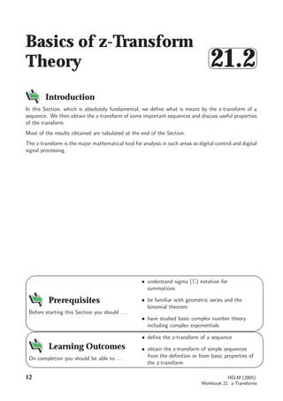 Basics of z-Transform
Theory



21.2
Introduction
In this Section, which is absolutely fundamental, we deﬁne what is meant by the z-transform of a
sequence. We then obtain the z-transform of some important sequences and discuss useful properties
of the transform.
Most of the results obtained are tabulated at the end of the Section.
The z-transform is the major mathematical tool for analysis in such areas as digital control and digital
signal processing.
9
8
6
7
Prerequisites
Before starting this Section you should . . .
• understand sigma (Σ) notation for
summations
• be familiar with geometric series and the
binomial theorem
• have studied basic complex number theory
including complex exponentials
5
4
2
3
Learning Outcomes
On completion you should be able to . . .
• deﬁne the z-transform of a sequence
• obtain the z-transform of simple sequences
from the deﬁnition or from basic properties of
the z-transform
12 HELM (2005):
Workbook 21: z-Transforms
 