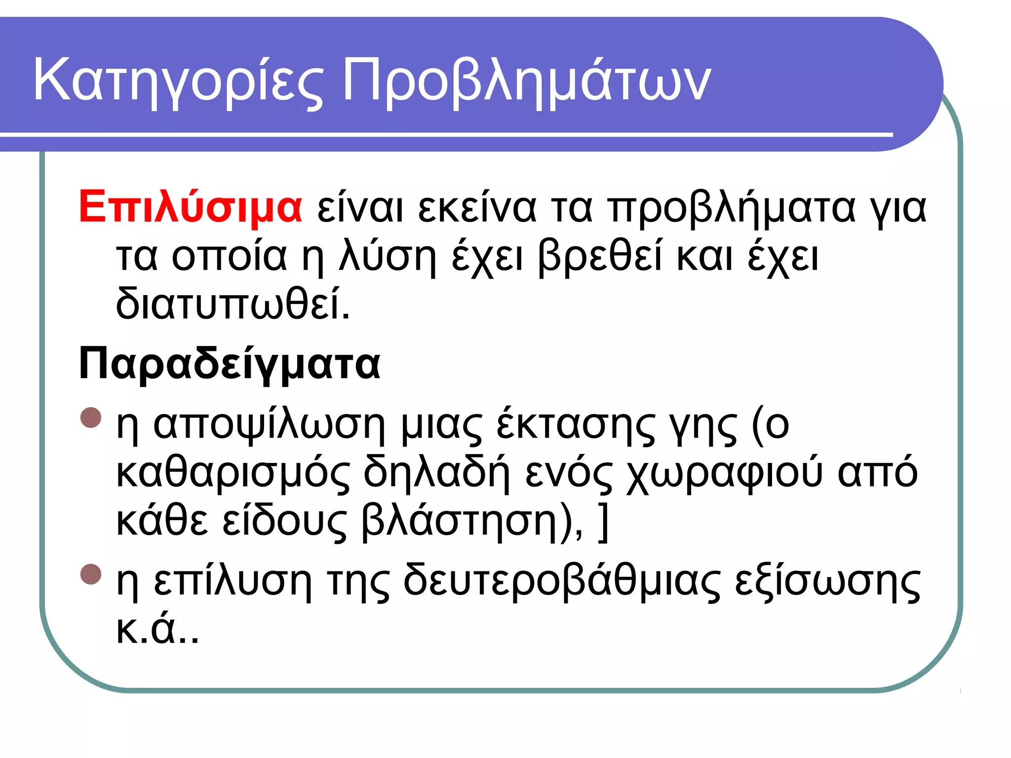 Κατηγορίες Προβλημάτων
Επιλύσιμα είναι εκείνα τα προβλήματα για
τα οποία η λύση έχει βρεθεί και έχει
διατυπωθεί.
Παραδείγματα
η αποψίλωση μιας έκτασης γης (ο
καθαρισμός δηλαδή ενός χωραφιού από
κάθε είδους βλάστηση), ]
η επίλυση της δευτεροβάθμιας εξίσωσης
κ.ά..
 