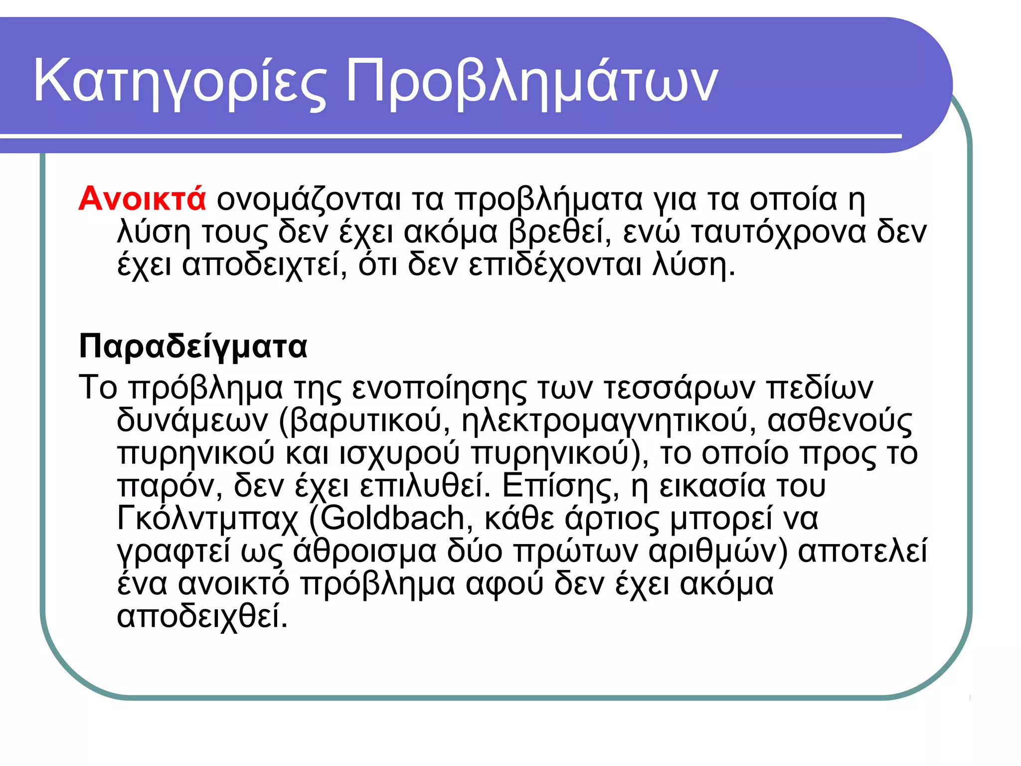 Κατηγορίες Προβλημάτων
Ανοικτά ονομάζονται τα προβλήματα για τα οποία η
λύση τους δεν έχει ακόμα βρεθεί, ενώ ταυτόχρονα δεν
έχει αποδειχτεί, ότι δεν επιδέχονται λύση.
Παραδείγματα
Το πρόβλημα της ενοποίησης των τεσσάρων πεδίων
δυνάμεων (βαρυτικού, ηλεκτρομαγνητικού, ασθενούς
πυρηνικού και ισχυρού πυρηνικού), το οποίο προς το
παρόν, δεν έχει επιλυθεί. Επίσης, η εικασία του
Γκόλντμπαχ (Goldbach, κάθε άρτιος μπορεί να
γραφτεί ως άθροισμα δύο πρώτων αριθμών) αποτελεί
ένα ανοικτό πρόβλημα αφού δεν έχει ακόμα
αποδειχθεί.
 