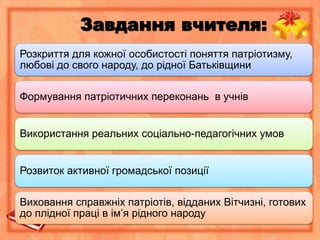 Завдання вчителя:
Розкриття для кожної особистості поняття патріотизму,
любові до свого народу, до рідної Батьківщини
Формування патріотичних переконань в учнів
Використання реальних соціально-педагогічних умов
Розвиток активної громадської позиції
Виховання справжніх патріотів, відданих Вітчизні, готових
до плідної праці в ім’я рідного народу
 