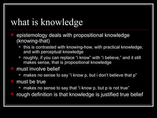 what is knowledge epistemology deals with propositional knowledge (knowing-that) this is contrasted with knowing-how, with practical knowledge, and with perceptual knowledge roughly, if you can replace “i know” with “i believe,” and it still makes sense, that is propositional knowledge must involve belief  makes no sense to say “i know p, but i don’t believe that p” must be true makes no sense to say that “i know p, but p is not true” rough definition is that knowledge is justified true belief 