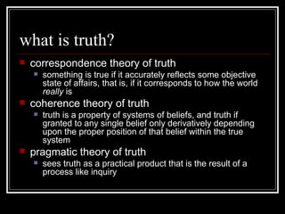 what is truth? correspondence theory of truth something is true if it accurately reflects some objective state of affairs, that is, if it corresponds to how the world  really  is coherence theory of truth truth is a property of systems of beliefs, and truth if granted to any single belief only derivatively depending upon the proper position of that belief within the true system pragmatic theory of truth sees truth as a practical product that is the result of a process like inquiry  