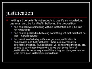justification holding a true belief is not enough to qualify as knowledge.  one must also be  justified  in believing the proposition one can believe something without justification and it be true –  not knowledge one can be justified in believing something yet that belief not be true –  not knowledge the question of what qualifies as genuine justification is complicated and hotly debated.  there are internalist vs. externalist theories, foundationalist vs. coherentist theories, etc.  suffice to say that philosophers agree that some form of justification is necessary even if there is great disagreement on what form such justification should take 