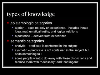 types of knowledge epistemologic categories a priori – does not rely on experience.  includes innate idea, mathematical truths, and logical relations a posteriori – derived from experience semantic categories analytic – predicate is contained in the subject synthetic – predicate is not contained in the subject but adds something to it some people want to do away with these distinctions and replace them with “necessary” and “contingent” 