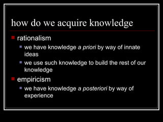 how do we acquire knowledge rationalism we have knowledge  a priori  by way of innate ideas we use such knowledge to build the rest of our knowledge empiricism we have knowledge  a posteriori  by way of experience 