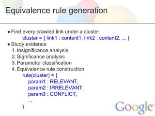 Equivalence rule generation
● Find every crawled link under a cluster
cluster = { link1 : content1, link2 : content2, ... }
● Study evidence
1. Insignificance analysis
2. Significance analysis
3. Parameter classification
4. Equivalence rule construction
rule(cluster) = {
param1 : RELEVANT,
param2 : IRRELEVANT,
param3 : CONFLICT,
...
}

 