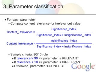 3. Parameter classification
● For each parameter
○ Compute content relevance (or irrelevance) value
Significance_Index
Content_Relevance =
Significance_Index + Insignificance_Index
Insignificance_Index
Content_Irrelevance =
Significance_Index + Insignificance_Index

○ Sample criteria: 90/10 rule
■ If relevance > 90 => parameter is RELEVANT
■ If relevance < 10 => parameter is IRRELEVANT
■ Otherwise, parameter is CONFLICT

 
