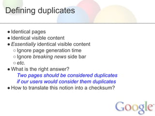 Defining duplicates
● Identical pages
● Identical visible content
● Essentially identical visible content
○ Ignore page generation time
○ Ignore breaking news side bar
○ etc.
● What is the right answer?
Two pages should be considered duplicates
if our users would consider them duplicates
● How to translate this notion into a checksum?

 