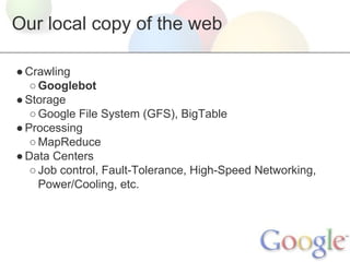 Our local copy of the web
● Crawling
○ Googlebot
● Storage
○ Google File System (GFS), BigTable
● Processing
○ MapReduce
● Data Centers
○ Job control, Fault-Tolerance, High-Speed Networking,
Power/Cooling, etc.

 
