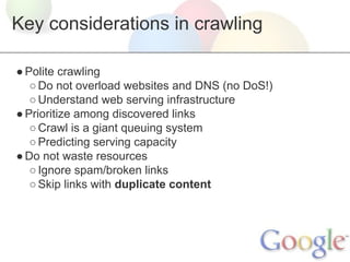 Key considerations in crawling
● Polite crawling
○ Do not overload websites and DNS (no DoS!)
○ Understand web serving infrastructure
● Prioritize among discovered links
○ Crawl is a giant queuing system
○ Predicting serving capacity
● Do not waste resources
○ Ignore spam/broken links
○ Skip links with duplicate content

 