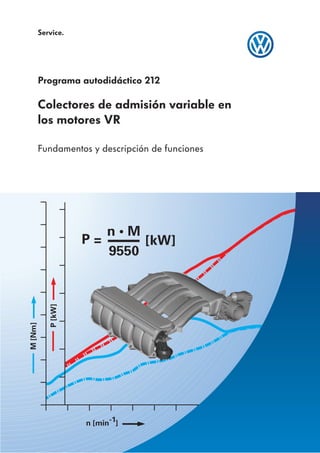 Service.




         Programa autodidáctico 212

         Colectores de admisión variable en
         los motores VR

         Fundamentos y descripción de funciones




                        n•M
                     P=      [kW]
                        9550
            P [kW]
M [Nm]




                     n [min-1]
 