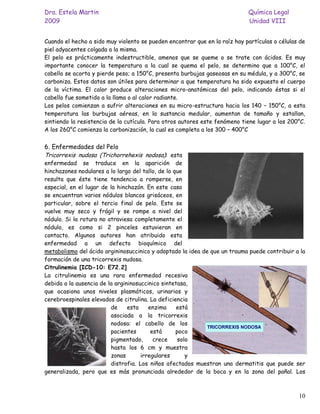 Dra. Estela Martin                                                          Química Legal
2009                                                                        Unidad VIII


Cuando el hecho a sido muy violento se pueden encontrar que en la raíz hay partículas o células de
piel adyacentes colgada a la misma.
El pelo es prácticamente indestructible, amenos que se queme o se trate con ácidos. Es muy
importante conocer la temperatura a la cual se quema el pelo, se determino que a 100°C, el
cabello se acorta y pierde peso; a 150°C, presenta burbujas gaseosas en su médula, y a 300°C, se
carboniza. Estos datos son útiles para determinar a que temperatura ha sido expuesto el cuerpo
de la víctima. El calor produce alteraciones micro-anatómicas del pelo, indicando éstas si el
cabello fue sometido a la llama o al calor radiante.
Los pelos comienzan a sufrir alteraciones en su micro-estructura hacia los 140 – 150°C, a esta
temperatura las burbujas aéreas, en la sustancia medular, aumentan de tamaño y estallan,
sintiendo la resistencia de la cutícula. Para otros autores este fenómeno tiene lugar a los 200°C.
A los 260°C comienza la carbonización, la cual es completa a los 300 – 400°C


6. Enfermedades del Pelo
Tricorrexis nudosa (Trichorrehexis nodosa): esta
enfermedad se traduce en la aparición de
hinchazones nodulares a lo largo del tallo, de lo que
resulta que éste tiene tendencia a romperse, en
especial, en el lugar de la hinchazón. En este caso
se encuentran varios nódulos blancos grisáceos, en
particular, sobre el tercio final de pelo. Este se
vuelve muy seco y frágil y se rompe a nivel del
nódulo. Si la rotura no atraviesa completamente el
nódulo, es como si 2 pinceles estuvieran en
contacto. Algunos autores han atribuido esta
enfermedad a un defecto bioquímico del
metabolismo del ácido argininosuccinico y adoptado la idea de que un trauma puede contribuir a la
formación de una tricorrexis nudosa.
Citrulinemia [ICD-10: E72.2]
La citrulinemia es una rara enfermedad recesiva
debida a la ausencia de la argininosuccinico sintetasa,
que ocasiona unos niveles plasmáticos, urinarios y
cerebroespinales elevados de citrulina. La deficiencia
                         de     esta    enzima     está
                         asociada a la tricorrexis
                         nodosa: el cabello de los
                         pacientes       está      poco
                         pigmentado,      crece     solo
                         hasta los 6 cm y muestra
                         zonas       irregulares       y
                         distrofia. Los niños afectados muestran una dermatitis que puede ser
generalizada, pero que es más pronunciada alrededor de la boca y en la zona del pañal. Los



                                                                                               10
 