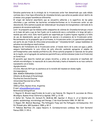 Dra. Estela Martin                                                           Química Legal
2009                                                                         Unidad VIII


Estudios posteriores de la etiología de la tricomicosis axilar han demostrado que cada nódulo
contiene dos o tres tipos diferentes de Corynebacterium y que estos se pueden ubicar dentro de
al menos cinco grupos taxonómicos diferentes .
El origen del material amarillento que se encuentra adherido a la superficie de los pelos
afectados y que contiene las bacterias corinebacteriformes en la tricomicosis axilar es aún
desconocido. Esta sustancia puede ser elaborada por los propios microorganismos o derivada de la
presencia de excesiva sudoración.
Levit ha propuesto que los nódulos están compuestos de colonias de Corynebacterium que crecen
en la base del pelo y que se han fijado con la sudoración seca y extendido a lo largo del pelo a
medida que este crece. Esta teoría podría ser soportada por la pobre higiene regional y la falta
de uso de desodorante, que por lo general se asocian a la presencia de la tricomicosis axilar.
Recientemente se ha propuesto que el eritrasma, la tricomicosis axilar y la queratolisis punteada
son parte de una triada de infecciones provocadas por "Corynebacterium", aunque basándose en
estudios microbiológicos insuficientes.
Respecto del tratamiento de la tricomicosis axilar, el lavado diario de la zona con agua y jabón,
asegura habitualmente la cura clínica de esta afección, pudiendo agregarse el empleo de
antitranspirantes como medida profiláctica (5). Otros autores proponen el rasurado de los pelos
de la región, con el agregado de sustancias queratolíticas y antimicrobianos (como la eritromicina)
en forma local .
El paciente aquí descrito realizó por propia iniciativa, y antes de conocerse el resultado del
estudio microbiológico, la rasuración de la zona afectada y hasta el momento no se tuvo contacto
nuevamente con el mismo.
Agradecimiento
A la Dra. Marcela Witt por su asistencia en la revisión del resumen en idioma inglés.
Correspondencia
DRA. MARÍA FERNANDA ZUIANI
Cátedra de Micología & Parasitología
Facultad de Ciencias Exactas
Universidad Nacional de La Plata
Calle 115 y 47
1900 La Plata, Buenos Aires, Argentina
E-mail: mfzuiani@netverk.com.ar
Referencias bibliográficas
1. Negroni R. Micosis superficiales de la piel y sus faneras. En: Negroni R. Lecciones de Clínica
Micológica. Buenos Aires: Editorial La Agenda; 1997. p. 13-28.
2. Kalter DC, Tschen JA, Cernoch PL, McBride ME, Sperber J, Bruce S, et al. Genital white
piedra: epidemiology, microbiology and therapy. J Am Acad Dermatol 1986; 14: 982-93.
3. Rippon JW. Medical Mycology. The Pathogenic Fungi and the Pathogenic Actinomycetes. 3rd
Ed. Philadel-phia. WB Sounders; 1988. p. 82-3.
4. Peñaloza Martínez JA, López Navarro A. Corinebacteriosis cutáneas. Rev Cent Dermatol
Pascua 2001; 3: 141-6.




                                                                                                19
 