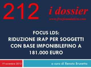 212                i dossier
                   www.freefoundation.com



             FOCUS LDS:
     RIDUZIONE IRAP PER SOGGETTI
      CON BASE IMPONIBILEFINO A
            181.000 EURO
19 novembre 2012    a cura di Renato Brunetta
 