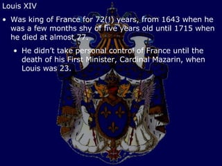 Louis XIV Was king of France for 72(!) years, from 1643 when he was a few months shy of five years old until 1715 when he died at almost 77. He didn’t take personal control of France until the death of his First Minister, Cardinal Mazarin, when Louis was 23. 