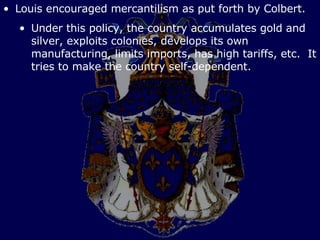 Louis encouraged mercantilism as put forth by Colbert. Under this policy, the country accumulates gold and silver, exploits colonies, develops its own manufacturing, limits imports, has high tariffs, etc.  It tries to make the country self-dependent. 