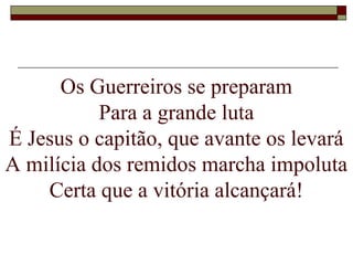 Os Guerreiros se preparam
Para a grande luta
É Jesus o capitão, que avante os levará
A milícia dos remidos marcha impoluta
Certa que a vitória alcançará!
 