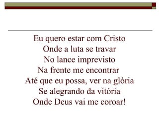 Eu quero estar com Cristo
Onde a luta se travar
No lance imprevisto
Na frente me encontrar
Até que eu possa, ver na glória
Se alegrando da vitória
Onde Deus vai me coroar!
 
