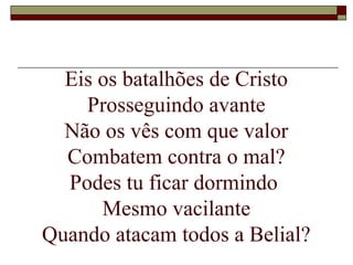 Eis os batalhões de Cristo
Prosseguindo avante
Não os vês com que valor
Combatem contra o mal?
Podes tu ficar dormindo
Mesmo vacilante
Quando atacam todos a Belial?
 