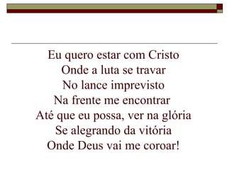Eu quero estar com Cristo
Onde a luta se travar
No lance imprevisto
Na frente me encontrar
Até que eu possa, ver na glória
Se alegrando da vitória
Onde Deus vai me coroar!
 