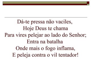 Dá-te pressa não vaciles,
Hoje Deus te chama
Para vires pelejar ao lado do Senhor;
Entra na batalha
Onde mais o fogo inflama,
E peleja contra o vil tentador!
 