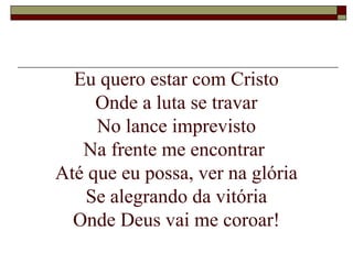 Eu quero estar com Cristo
Onde a luta se travar
No lance imprevisto
Na frente me encontrar
Até que eu possa, ver na glória
Se alegrando da vitória
Onde Deus vai me coroar!
 