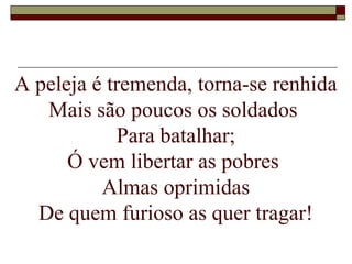 A peleja é tremenda, torna-se renhida
Mais são poucos os soldados
Para batalhar;
Ó vem libertar as pobres
Almas oprimidas
De quem furioso as quer tragar!
 