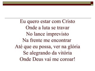 Eu quero estar com Cristo
Onde a luta se travar
No lance imprevisto
Na frente me encontrar
Até que eu possa, ver na glória
Se alegrando da vitória
Onde Deus vai me coroar!
 