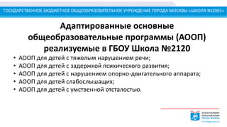 ГОСУДАРСТВЕННОЕ БЮДЖЕТНОЕ ОБЩЕОБРАЗОВАТЕЛЬНОЕ УЧРЕЖДЕНИЕ ГОРОДА МОСКВЫ «ШКОЛА №2065»
Адаптированные основные
общеобразовательные программы (АООП)
реализуемые в ГБОУ Школа №2120
• АООП для детей с тяжелым нарушением речи;
• АООП для детей с задержкой психического развития;
• АООП для детей с нарушением опорно-двигательного аппарата;
• АООП для детей слабослышащих;
• АООП для детей с умственной отсталостью.
 