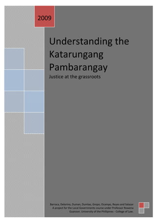 2009


   Understanding the
   Katarungang
   Pambarangay
   Justice at the grassroots




   Barraca, Delorino, Duman, Dumlao, Grepo, Ocampo, Reyes and Salazar
     A project for the Local Governments course under Professor Rowena
                    Guanzon. University of the Phillipines - College of Law.
 