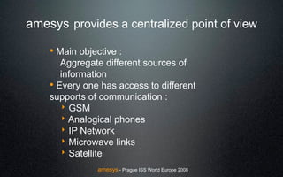 amesys provides a centralized point of view

    ! Main objective :
       Aggregate different sources of
       information
    ! Every one has access to different
    supports of communication :
       ! GSM
       ! Analogical phones
       ! IP Network
       ! Microwave links
       ! Satellite
                amesys - Prague ISS World Europe 2008
 